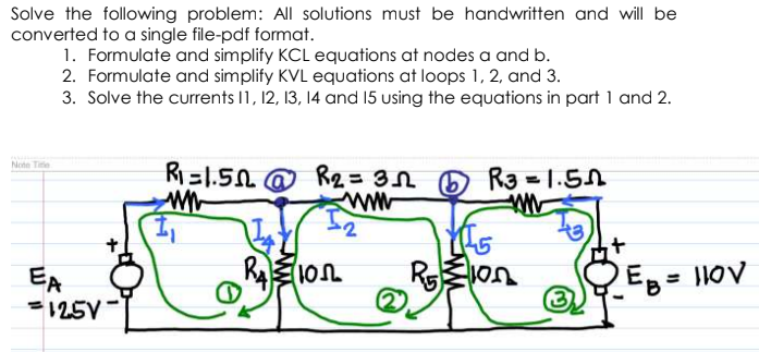 Solve the following problem: All solutions must be handwritten and will be
converted to a single file-pdf format.
1. Formulate and simplify KCL equations at nodes a and b.
2. Formulate and simplify KVL equations at loops 1, 2, and 3.
3. Solve the currents I1, 12, 13, 14 and 15 using the equations in part 1 and 2.
R=1.50 @ R2 = 3N
www
Note Tite
Ra - 1.5A
RElon
EA
=125V
