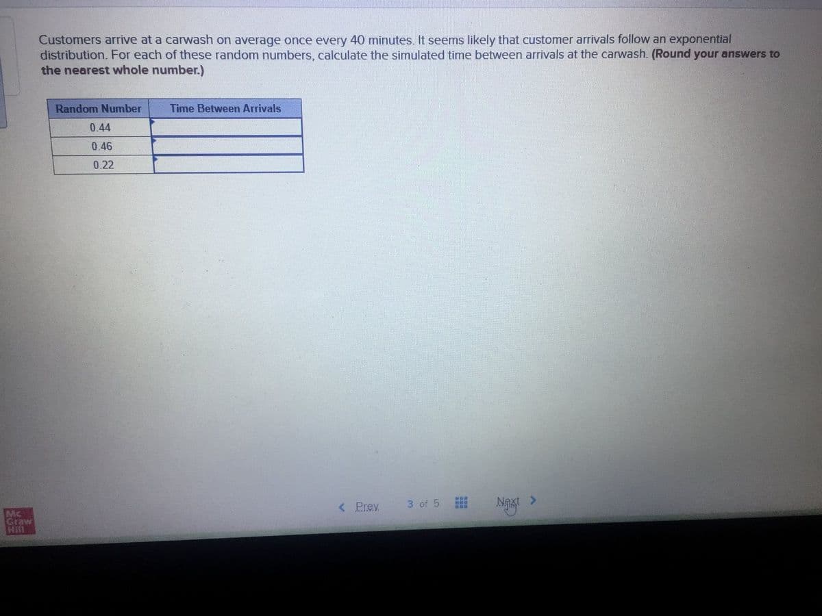 Customers arrive at a carwash on average once every 40 minutes. It seems likely that customer arivals follow an exponential
distribution. For each of these random numbers, calculate the simulated time between arrivals at the carwash. (Round your answers to
the nearest whole number.)
Random Number
Time Between Arrivals
0.44
0.46
0.22
< Prev
3 of 5
<>
Mc
Graw
