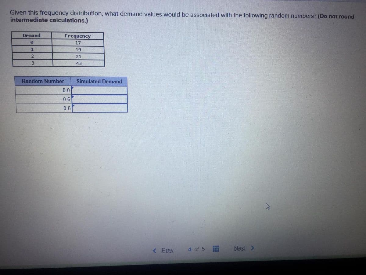 Given this frequency distribution, what demand values would be associated with the following random numbers? (Do not round
intermediate calculations.)
Demand
Frequency
17
1
19
21
43
Random Number
Simulated Demand
0.0
0.6
0.6
< Prev
4 of 5
Next >

