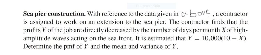 Full-screen Snip
Sea pier construction. With reference to the data given in above,acontractor
is assigned to work on an extension to the sea pier. The contractor finds that the
profits Y of the job are directly decreased by the number of days per month X of high-
amplitude waves acting on the sea front. It is estimated that Y = 10,000(10 – X).
Determine the pmf of Y and the mean and variance of Y.
|
