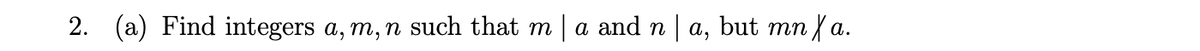 2. (a) Find integers a, m, n such that m | a and n a, but mn / a.
