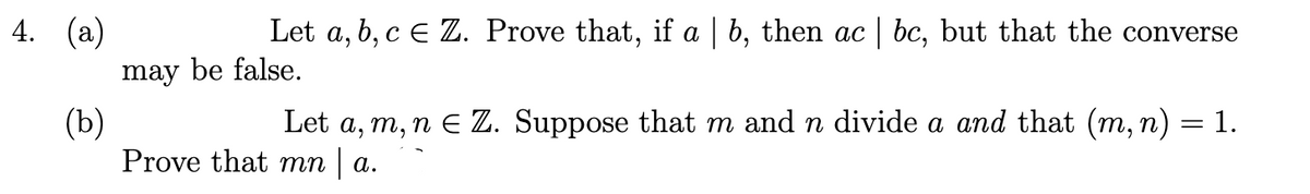 4. (a)
Let a, b, c E Z. Prove that, if a | b, then ac bc, but that the converse
may be false.
(b)
Prove that mn | a.
Let a, m, n E Z. Suppose that m and n divide a and that (m, n) = 1.
