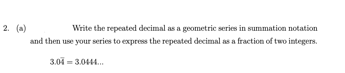 2. (a)
Write the repeated decimal as a geometric series in summation notation
and then use your series to express the repeated decimal as a fraction of two integers.
3.04 =
3.0444...
