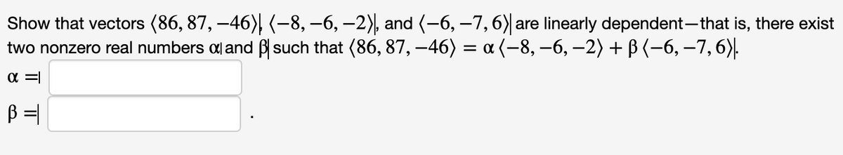 Show that vectors (86, 87, –46), (-8, –6, –2), and (-6, –7, 6)|are linearly dependent-that is, there exist
two nonzero real numbers a and ß such that (86, 87, –46) = a (-8, –6, –2) + B (-6, –7,6).
