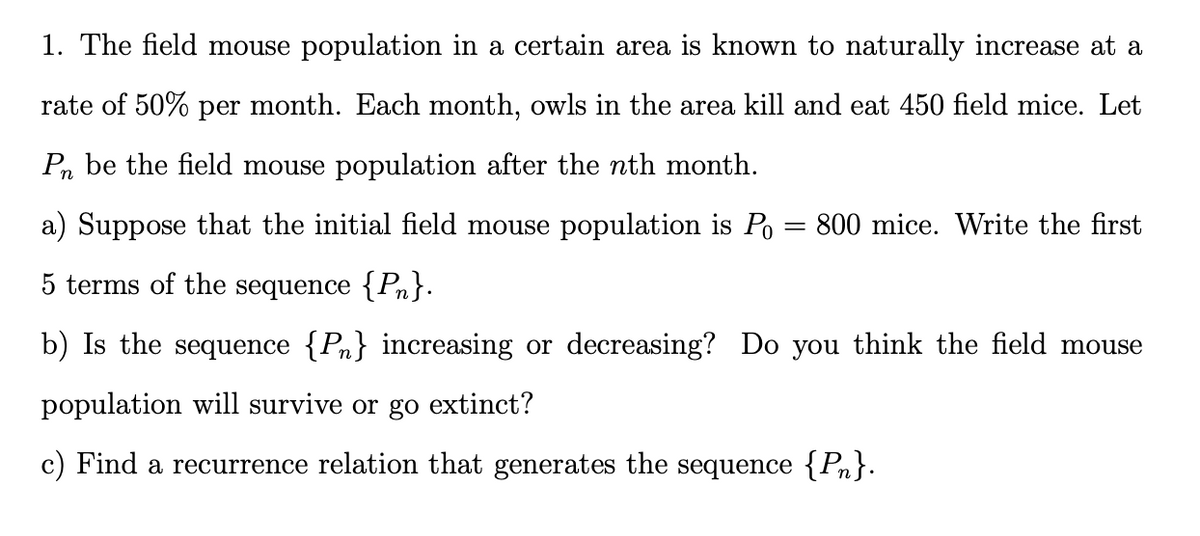 1. The field mouse population in a certain area is known to naturally increase at a
rate of 50% per month. Each month, owls in the area kill and eat 450 field mice. Let
Pn be the field mouse population after the nth month.
a) Suppose that the initial field mouse population is Po =
800 mice. Write the first
5 terms of the sequence {Pn}.
b) Is the sequence {Pn} increasing or decreasing? Do you think the field mouse
population will survive or go extinct?
c) Find a recurrence relation that generates the sequence {Pn}.
