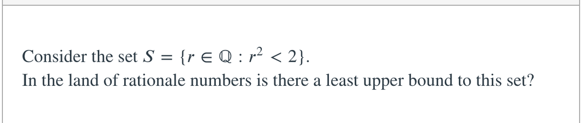 **Analysis of Set S in Rational Numbers**

*Consider the set* \( S = \{ r \in \mathbb{Q} : r^2 < 2 \} \).

*In the realm of rational numbers (\(\mathbb{Q}\)), is there a least upper bound for this set?*

---

This question explores the concept of least upper bounds (suprema) within the set of rational numbers. Specifically, it asks whether a least upper bound exists for the set of rational numbers whose squares are less than 2. The notation and symbols used in the set definition indicate that we are considering elements \( r \) within the rational numbers (\( \mathbb{Q} \)) such that when squared, they are less than 2.

This leads to an interesting discussion about the supremum in the context of rational numbers versus real numbers.