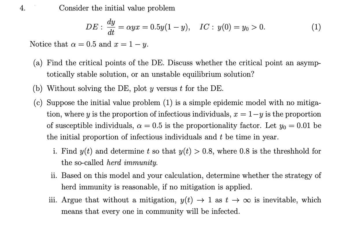 4.
Consider the initial value problem
dy
ayx = 0.5y(1 – y), IC : y(0) = Yo > 0.
DE :
dt
(1)
Notice that a =
0.5 and x =
1- y.
(a) Find the critical points of the DE. Discuss whether the critical point an asymp-
totically stable solution, or an unstable equilibrium solution?
(b) Without solving the DE, plot y versust for the DE.
(c) Suppose the initial value problem (1) is a simple epidemic model with no mitiga-
tion, where y is the proportion of infectious individuals, x = 1-y is the proportion
= 0.5 is the proportionality factor. Let yo = 0.01 be
of susceptible individuals, a =
the initial proportion of infectious individuals and t be time in year.
i. Find y(t) and determine t so that y(t) > 0.8, where 0.8 is the threshhold for
the so-called herd immunity.
ii. Based on this model and your calculation, determine whether the strategy of
herd immunity is reasonable, if no mitigation is applied.
iii. Argue that without a mitigation, y(t) → 1 as t → xo is inevitable, which
means that every one in community will be infected.
