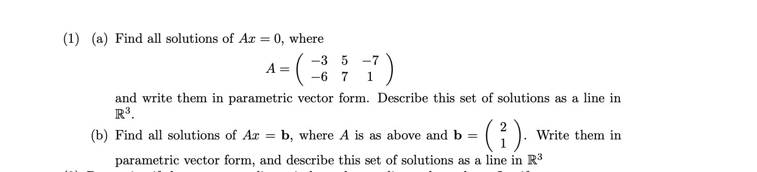 (1) (a) Find all solutions of Ax = 0, where
-(7)
-3 5
A =
-6 7
1
and write them in parametric vector form. Describe this set of solutions as a line in
R³.
(i).
(b) Find all solutions of Ax =
b, where A is as above and b
Write them in
parametric vector form, and describe this set of solutions as a line in R³
