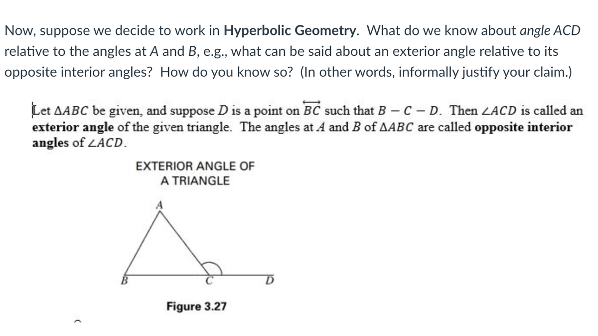 Now, suppose we decide to work in Hyperbolic Geometry. What do we know about angle ACD
relative to the angles at A and B, e.g., what can be said about an exterior angle relative to its
opposite interior angles? How do you know so? (In other words, informally justify your claim.)
Let AABC be given, and suppose D is a point on BC such that B - C - D. Then ZACD is called an
exterior angle of the given triangle. The angles at A and B of AABC are called opposite interior
angles of ZACD.
(
EXTERIOR ANGLE OF
A TRIANGLE
Figure 3.27