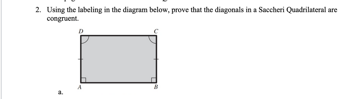 2. Using the labeling in the diagram below, prove that the diagonals in a Saccheri Quadrilateral are
congruent.
a.
D
A
B