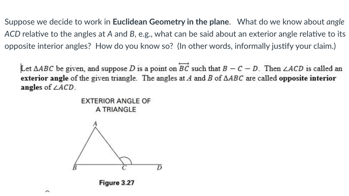 Suppose we decide to work in Euclidean Geometry in the plane. What do we know about angle
ACD relative to the angles at A and B, e.g., what can be said about an exterior angle relative to its
opposite interior angles? How do you know so? (In other words, informally justify your claim.)
Let AABC be given, and suppose D is a point on BC such that B - C - D. Then LACD is called an
exterior angle of the given triangle. The angles at A and B of AABC are called opposite interior
angles of ZACD.
(
EXTERIOR ANGLE OF
A TRIANGLE
Figure 3.27