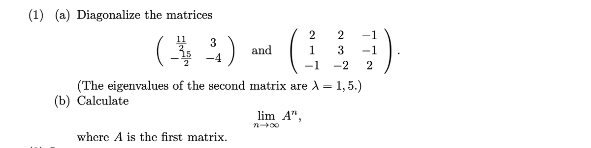 (1) (a) Diagonalize the matrices
($) ()
2
-1
11
3
15
and
1
3
-1
-4
-1
-2
2
(The eigenvalues of the second matrix are 1 = 1, 5.)
(b) Calculate
lim A",
where A is the first matrix.
