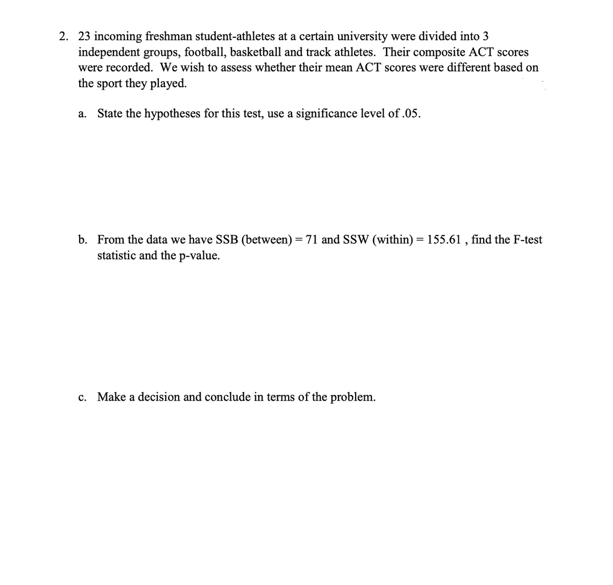 2. 23 incoming freshman student-athletes at a certain university were divided into 3
independent groups, football, basketball and track athletes. Their composite ACT scores
were recorded. We wish to assess whether their mean ACT scores were different based on
the sport they played.
a. State the hypotheses for this test, use a significance level of .05.
b. From the data we have SSB (between) = 71 and SSW (within) = 155.61, find the F-test
statistic and the p-value.
c. Make a decision and conclude in terms of the problem.