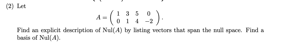 (2) Let

\[ A = \begin{pmatrix} 1 & 3 & 5 & 0 \\ 0 & 1 & 4 & -2 \end{pmatrix}. \]

Find an explicit description of Nul(A) by listing vectors that span the null space. Find a basis of Nul(A).