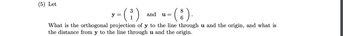 (5) Let
y-(1) d u-(:)
3
and
u =
What is the orthogonal projection of y to the line through u and the origin, and what is
the distance from y to the line through u and the origin.
