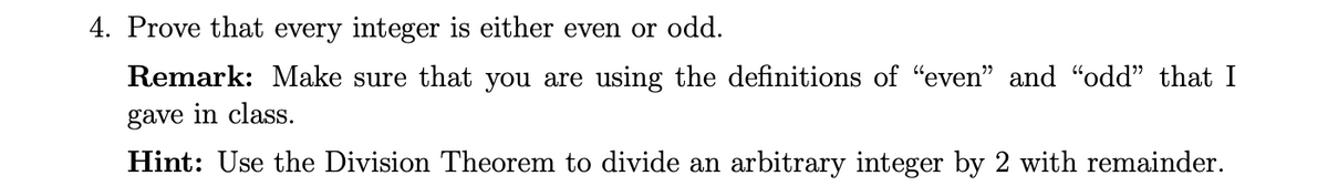 4. Prove that every integer is either even or odd.
Remark: Make sure that you are using the definitions of "even" and "odd" that I
gave in class.
Hint: Use the Division Theorem to divide an arbitrary integer by 2 with remainder.
