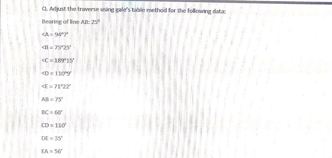 Q. Adjust the traverse using gale's table method for the following data:
Bearing of line AB: 25°
KA = 94°7'
<B = 75°25'
<C= 189 15'
<D = 110°9'
<E = 71 22'
AB = 75'
BC = 68'
CD = 110'
DE = 35'
EA = 56'
