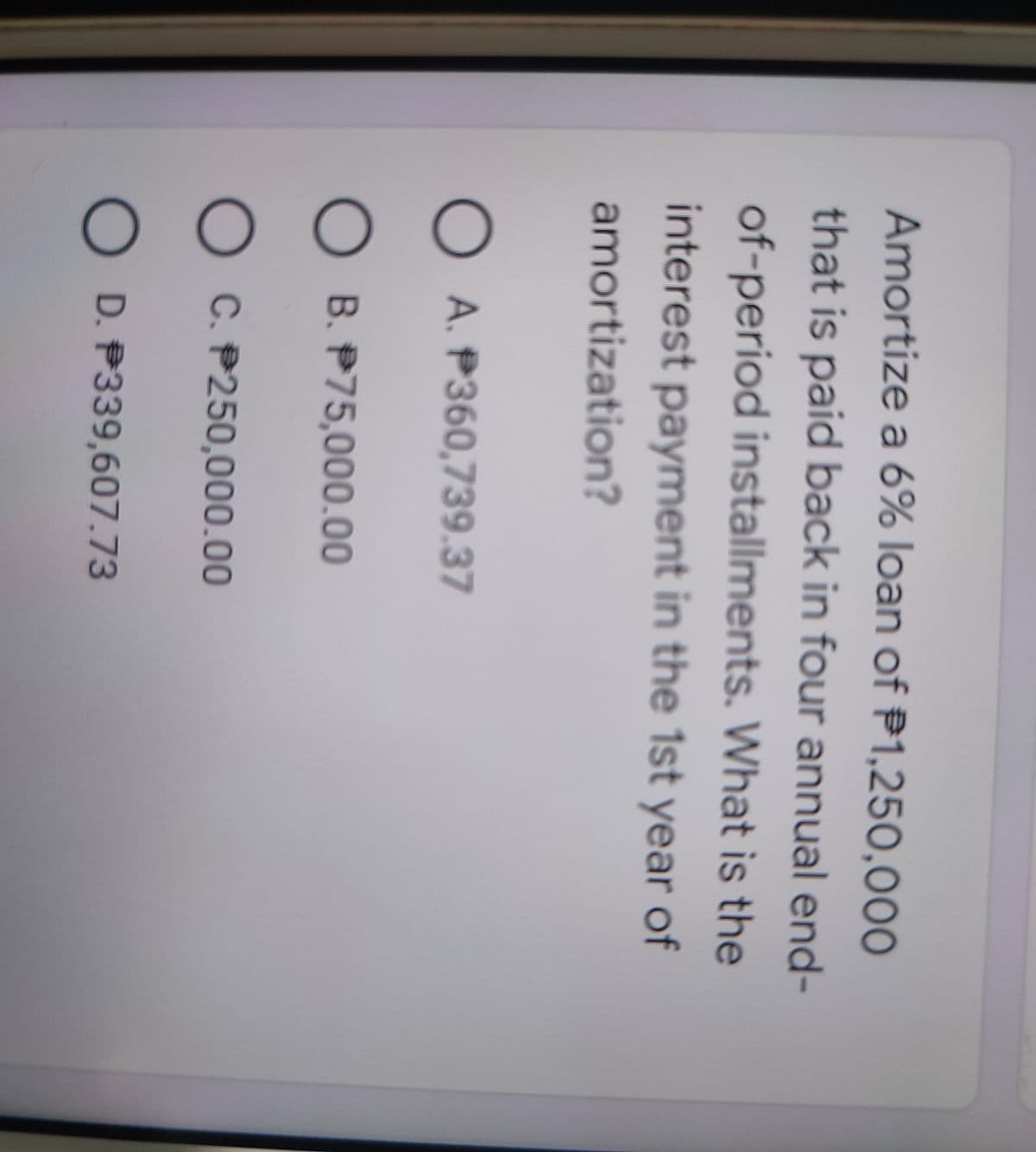 Amortize a 6% loan of P1,250,000
that is paid back in four annual end-
of-period installments. What is the
interest payment in the 1st year of
amortization?
O A. P360,739.37
O B. P75,000.00
O C. P250,000.00
O D. P339,607.73
