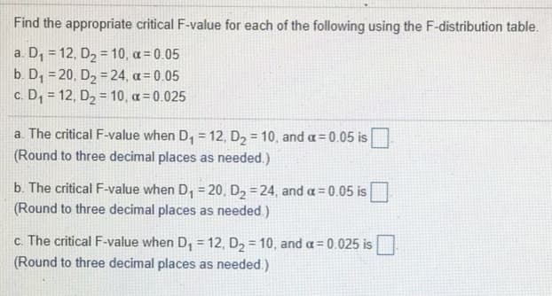 Find the appropriate critical F-value for each of the following using the F-distribution table.
a. D, = 12, D2 = 10, a = 0.05
b. D, = 20, D2 = 24, a= 0.05
c. D, = 12, D2 = 10, a = 0.025
%3D
a. The critical F-value when D, = 12, D2 = 10, and a= 0.05 is
(Round to three decimal places as needed.)
b. The critical F-value when D, = 20, D2 = 24, and a = 0.05 is
(Round to three decimal places as needed.)
c. The critical F-value when D, = 12, D2 = 10, and a= 0.025 is
(Round to three decimal places as needed.)
