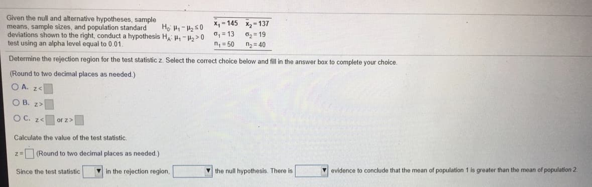 Given the null and alternative hypotheses, sample
means, sample sizes, and population standard
deviations shown to the right, conduct a hypothesis H H-H2>0
test using an alpha level equal to 0.01.
X = 145 x, = 137
Ho: H-250
0, = 13
02 = 19
n, = 50
n2 = 40
Determine the rejection region for the test statistic z. Select the correct choice below and fill in the answer box to complete your choice.
(Round to two decimal places as needed.)
O A. z
O B. z>
O C. z<
or z>
Calculate the value of the test statistic.
(Round to two decimal places as needed.)
Since the test statistic
in the rejection region,
V the null hypothesis. There is
evidence to conclude that the mean of population 1 is greater than the mean of population 2.
