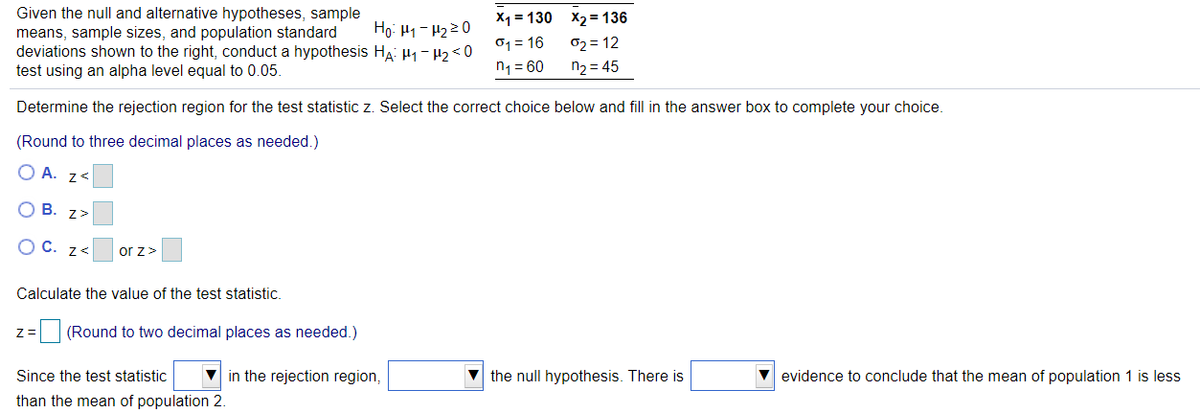 Given the null and alternative hypotheses, sample
means, sample sizes, and population standard
deviations shown to the right, conduct a hypothesis HA: H1- H2< 0
test using an alpha level equal to 0.05.
X1 = 130 x2 = 136
02 = 12
Ho: H1- H220
o1 = 16
n1 = 60
n2 = 45
Determine the rejection region for the test statistic z. Select the correct choice below and fill in the answer box to complete your choice.
(Round to three decimal places as needed.)
O A. z<
O B. z>
O C. z<
or z>
Calculate the value of the test statistic.
(Round to two decimal places as needed.)
Since the test statistic
V in the rejection region,
the null hypothesis. There is
evidence to conclude that the mean of population 1 is less
than the mean of population 2.
