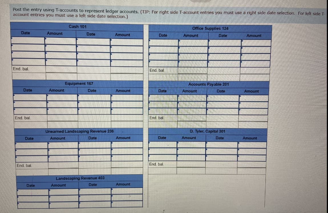 Post the entry using T-accounts to represent ledger accounts. (TIP: For right side T-account entries you must use a right side date selection. For left side T-
account entries you must use a left side date selection.)
Cash 101
Office Supplies 124
Date
Amount
Date
Amount
Date
Amount
Date
Amount
End, bal.
End, bal
Equipment 167
Accounts Payable 201
Date
Amount
Date
Amount
Date
Amount
Date
Amount
End, bal.
End. bal.
Unearned Landscaping Revenue 236
D. Tyler, Capital 301
Date
Amount
Date
Amount
Date
Amount
Date
Amount
End, bal.
End. bal.
Landscaping Revenue 403
Date
Amount
Date
Amount
