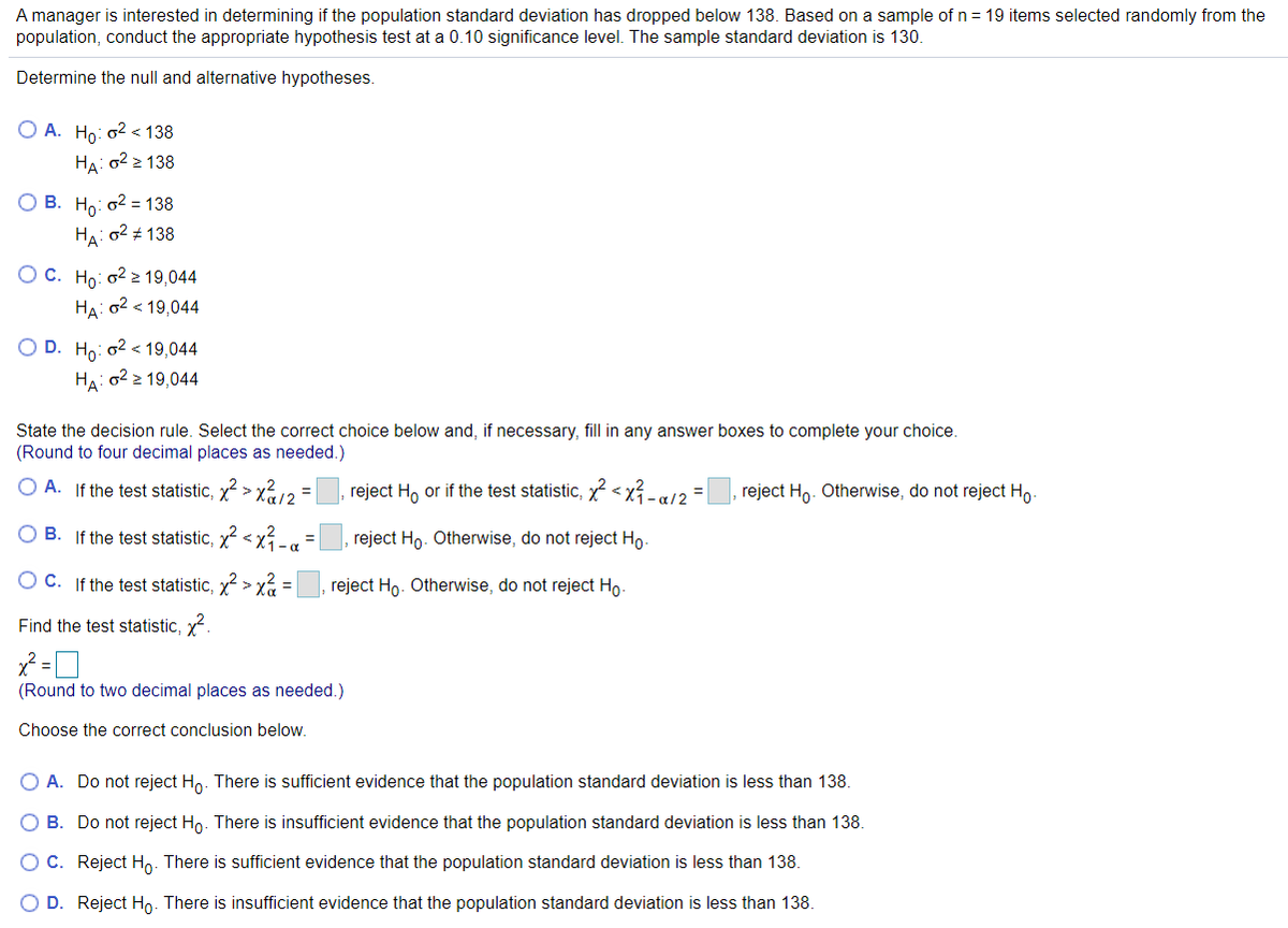 A manager is interested in determining if the population standard deviation has dropped below 138. Based on a sample of n = 19 items selected randomly from the
population, conduct the appropriate hypothesis test at a 0.10 significance level. The sample standard deviation is 130.
Determine the null and alternative hypotheses.
O A. Ho: o2 < 138
На: а22 138
О В. Но: о2 138
HA: o2 + 138
O C. Ho: o2 19,044
HA: 02 < 19,044
O D. Ho: o2 < 19,044
HA: o2 2 19,044
State the decision rule. Select the correct choice below and, if necessary, fill in any answer boxes to complete your choice.
(Round to four decimal places as needed.)
O A. If the test statistic, x2 > x12 =
reject H, or if the test statistic, x < x - a/2 =
reject Ho. Otherwise, do not reject Ho
B. If the test statistic, x <x-a
reject Ho. Otherwise, do not reject Ho.
C. If the test statistic, x2 > x =
reject Ho. Otherwise, do not reject Ho.
Find the test statistic, x.
(Round to two decimal places as needed.)
Choose the correct conclusion below.
O A. Do not reject Ho. There is sufficient evidence that the population standard deviation is less than 138.
O B. Do not reject Ho. There is insufficient evidence that the population standard deviation is less than 138.
OC. Reject Ho. There is sufficient evidence that the population standard deviation is less than 138.
O D. Reject Ho. There is insufficient evidence that the population standard deviation is less than 138.
