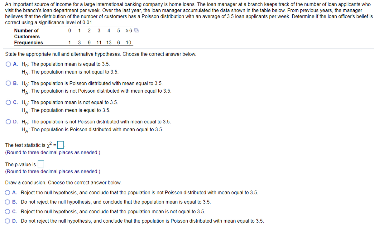 An important source of income for a large international banking company is home loans. The loan manager at a branch keeps track of the number of loan applicants who
visit the branch's loan department per week. Over the last year, the loan manager accumulated the data shown in the table below. From previous years, the manager
believes that the distribution of the number of customers has a Poisson distribution with an average of 3.5 loan applicants per week. Determine if the loan officer's belief is
correct using a significance level of 0.01.
Number of
2
3
4
5 26 0
Customers
Frequencies
1
3
9
11 13 6 10
State the appropriate null and alternative hypotheses. Choose the correct answer below.
O A. Ho: The population mean is equal to 3.5.
HA: The population mean is not equal to 3.5.
O B. Ho: The population is Poisson distributed with mean equal to 3.5.
HA: The population is not Poisson distributed with mean equal to 3.5.
OC. Ho: The population mean is not equal to 3.5.
HA: The population mean is equal to 3.5.
O D. Ho: The population is not Poisson distributed with mean equal to 3.5.
HA: The population is Poisson distributed with mean equal to 3.5.
The test statistic is x =
(Round to three decimal places as needed.)
The p-value is
(Round to three decimal places as needed.)
Draw a conclusion. Choose the correct answer below.
O A. Reject the null hypothesis, and conclude that the population is not Poisson distributed with mean equal to 3.5.
B. Do not reject the null hypothesis, and conclude that the population mean is equal to 3.5.
OC. Reject the null hypothesis, and conclude that the population mean is not equal to 3.5.
O D. Do not reject the null hypothesis, and conclude that the population is Poisson distributed with mean equal to 3.5.
