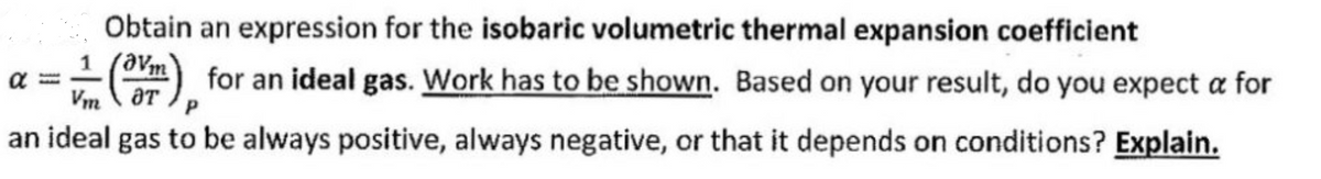 Obtain an expression for the isobaric volumetric thermal expansion coefficient
1
(m) for an ideal gas. Work has to be shown. Based on your result, do you expect a for
Vm OT
an ideal gas to be always positive, always negative, or that it depends on conditions? Explain.
α