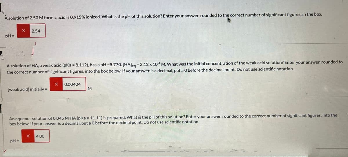 1
A solution of 2.50 M formic acid is 0.915% ionized. What is the pH of this solution? Enter your answer, rounded to the correct number of significant figures, in the box.
pH =
X
2.54
A solution of HA, a weak acid (pKa = 8.112), has a pH = 5.770. [HA]eq = 3.12 x 10-4 M. What was the initial concentration of the weak acid solution? Enter your answer, rounded to
the correct number of significant figures, into the box below. If your answer is a decimal, put a O before the decimal point. Do not use scientific notation.
pH =
1
[weak acid] initially =
X
X
4.00
0.00404
An aqueous solution of 0.045 M HA (pKa = 11.11) is prepared. What is the pH of this solution? Enter your answer, rounded to the correct number of significant figures, in
box below. If your answer is a decimal, put a 0 before the decimal point. Do not use scientific notation.
M
1050301
the