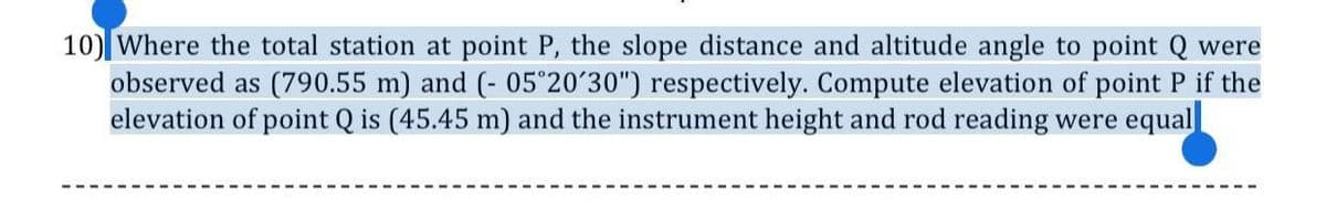 10) Where the total station at point P, the slope distance and altitude angle to point Q were
observed as (790.55 m) and (- 05°20´30") respectively. Compute elevation of point P if the
elevation of point Q is (45.45 m) and the instrument height and rod reading were equal
