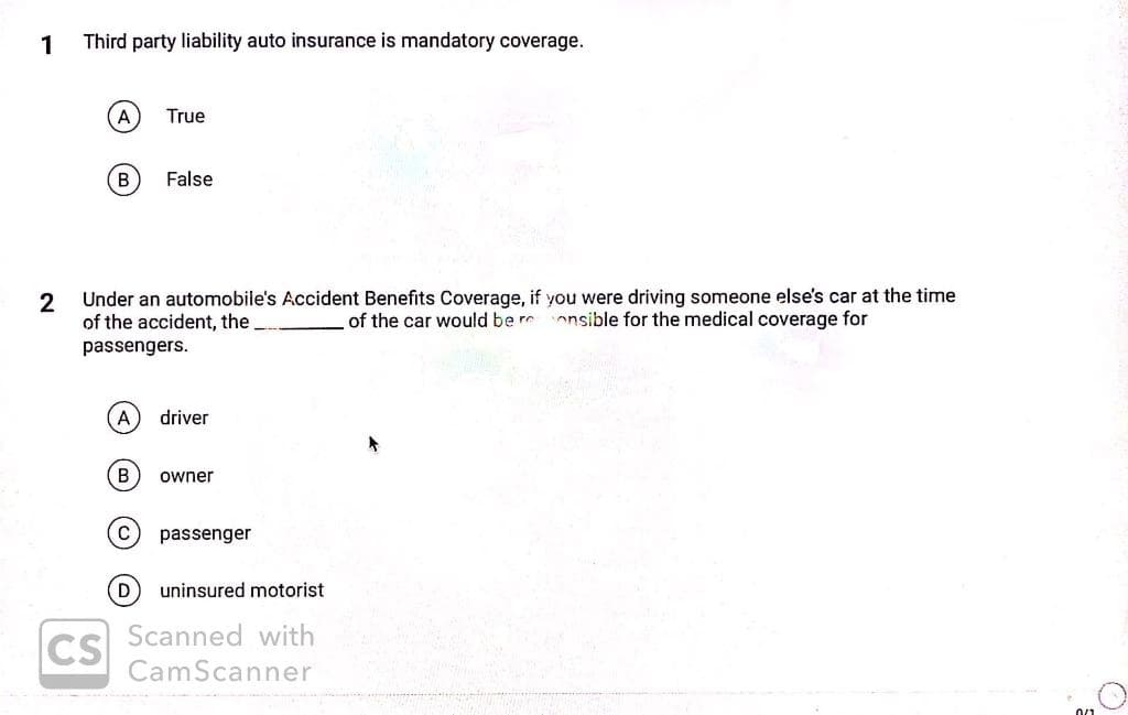 1
Third party liability auto insurance is mandatory coverage.
A
True
B)
False
2
Under an automobile's Accident Benefits Coverage, if you were driving someone else's car at the time
of the accident, the
of the car would be rr onsible for the medical coverage for
passengers.
A
driver
owner
passenger
D
uninsured motorist
Scanned with
CS
CamScanner
