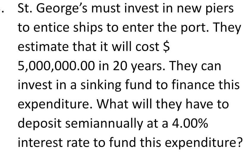 . St. George's must invest in new piers
to entice ships to enter the port. They
estimate that it will cost $
5,000,000.00 in 20 years. They can
invest in a sinking fund to finance this
expenditure. What will they have to
deposit semiannually at a 4.00%
interest rate to fund this expenditure?
