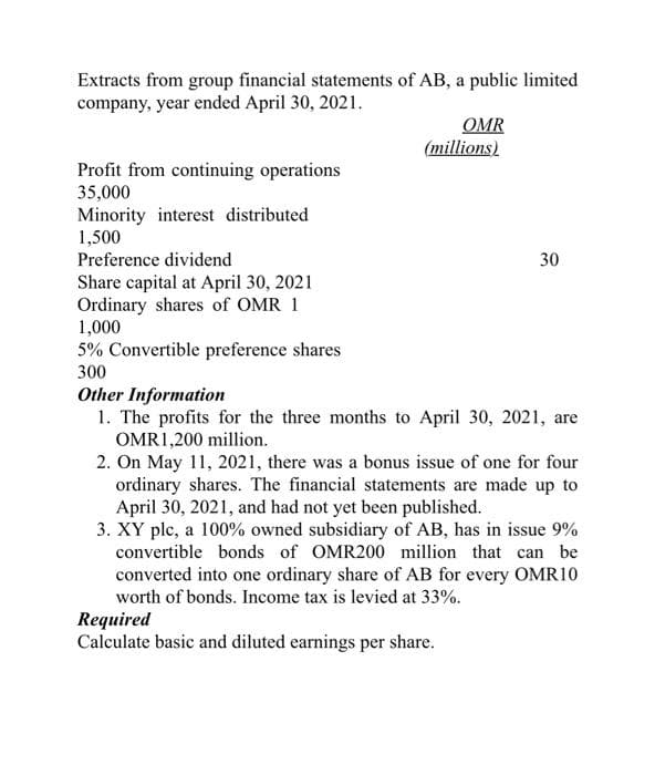 Extracts from group financial statements of AB, a public limited
company, year ended April 30, 2021.
OMR
(millions)
Profit from continuing operations
35,000
Minority interest distributed
1,500
Preference dividend
30
Share capital at April 30, 2021
Ordinary shares of OMR 1
1,000
5% Convertible preference shares
300
Other Information
1. The profits for the three months to April 30, 2021, are
OMR1,200 million.
2. On May 11, 2021, there was a bonus issue of one for four
ordinary shares. The financial statements are made up to
April 30, 2021, and had not yet been published.
3. XY plc, a 100% owned subsidiary of AB, has in issue 9%
convertible bonds of OMR200 million that can be
converted into one ordinary share of AB for every OMR10
worth of bonds. Income tax is levied at 33%.
Required
Calculate basic and diluted earnings per share.
