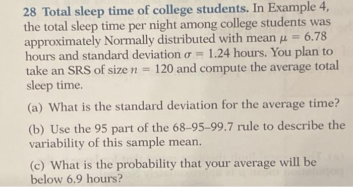 28 Total sleep time of college students. In Example 4,
the total sleep time per night among college students was
approximately Normally distributed with mean u = 6.78
hours and standard deviation o = 1.24 hours. You plan to
%3D
%3D
take an SRS of size n = 120 and
compute
the
average
total
%3D
sleep time.
(a) What is the standard deviation for the average time?
(b) Use the 95 part of the 68-95-99.7 rule to describe the
variability of this sample mean.
(c) What is the probability that your average will be
below 6.9 hours?
