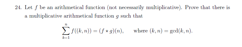 24. Let f be an arithmetical function (not necessarily multiplicative). Prove that there is
a multiplicative arithmetical function g such that
72
Σf ((k, n)) = (f*g)(n),
where (k, n) = ged(k,n).
k=1