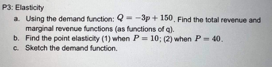 P3: Elasticity
a. Using the demand function: 2-3p+150. Find the total revenue and
marginal revenue functions (as functions of q).
b. Find the point elasticity (1) when P = 10; (2) when P = 40.
c. Sketch the demand function.