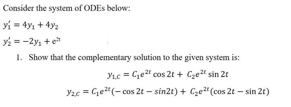 Consider the system of ODEs below:
y₁ = 4y₁ + 4y₂
y2 = -2y₁ + e²t
1. Show that the complementary solution to the given system is:
V₁,c = C₁e²t cos 2t + C₂e²t sin 2t
V2,c = C₁e²t (- cos 2t - sin2t) + C₂e2t (cos 2t - sin 2t)