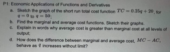 P1: Economic Applications of Functions and Derivatives
a. Sketch the graph of the short run total cost function TC=0.25g +20, for
q=0 to 9 = 50;
b. Find the marginal and average cost functions. Sketch their graphs.
c. Explain in words why average cost is greater than marginal cost at all levels of
output;
d. How does the difference between marginal and average cost, MC-AC,
behave as 9 increases without limit?