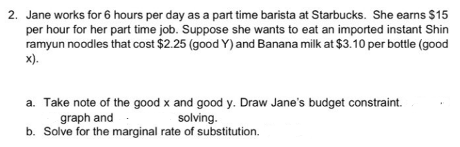 2. Jane works for 6 hours per day as a part time barista at Starbucks. She earns $15
per hour for her part time job. Suppose she wants to eat an imported instant Shin
ramyun noodles that cost $2.25 (good Y) and Banana milk at $3.10 per bottle (good
x).
a. Take note of the good x and good y. Draw Jane's budget constraint.
graph and
solving.
b. Solve for the marginal rate of substitution.