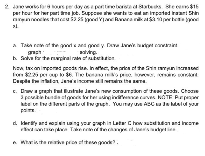 2. Jane works for 6 hours per day as a part time barista at Starbucks. She earns $15
per hour for her part time job. Suppose she wants to eat an imported instant Shin
ramyun noodles that cost $2.25 (good Y) and Banana milk at $3.10 per bottle (good
X).
a. Take note of the good x and good y. Draw Jane's budget constraint.
solving.
graph
b. Solve for the marginal rate of substitution.
Now, tax on imported goods rise. In effect, the price of the Shin ramyun increased
from $2.25 per cup to $6. The banana milk's price, however, remains constant.
Despite the inflation, Jane's income still remains the same.
c. Draw a graph that illustrate Jane's new consumption of these goods. Choose
3 possible bundle of goods for her using indifference curves. NOTE: Put proper
label on the different parts of the graph. You may use ABC as the label of your
points.
d. Identify and explain using your graph in Letter C how substitution and income
effect can take place. Take note of the changes of Jane's budget line.
e. What is the relative price of these goods? .