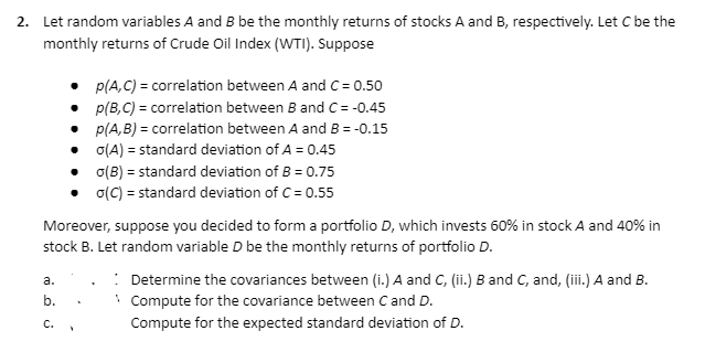 2. Let random variables A and B be the monthly returns of stocks A and B, respectively. Let C be the
monthly returns of Crude Oil Index (WTI). Suppose
p(A,C) = correlation between A and C= 0.50
p(B,C) = correlation between B and C= -0.45
• p(A,B) = correlation between A and B = -0.15
o(A) = standard deviation of A = 0.45
o(B) = standard deviation of B = 0.75
o(C) = standard deviation of C= 0.55
Moreover, suppose you decided to form a portfolio D, which invests 60% in stock A and 40% in
stock B. Let random variable D be the monthly returns of portfolio D.
a.
b.
C.
Y
: Determine the covariances between (i.) A and C, (ii.) B and C, and, (iii.) A and B.
Compute for the covariance between C and D.
Compute for the expected standard deviation of D.