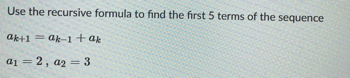 Use the recursive formula to find the first 5 terms of the
sequence
ak+1 = ak-1+ ak
a1 = 2 , a2 = 3
