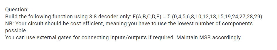 Question:
Build the following function using 3:8 decoder only: F(A,B,C,D,E) = E (0,4,5,6,8,10,12,13,15,19,24,27,28,29)
NB: Your circuit should be cost efficient, meaning you have to use the lowest number of components
possible.
You can use external gates for connecting inputs/outputs if required. Maintain MSB accordingly.
