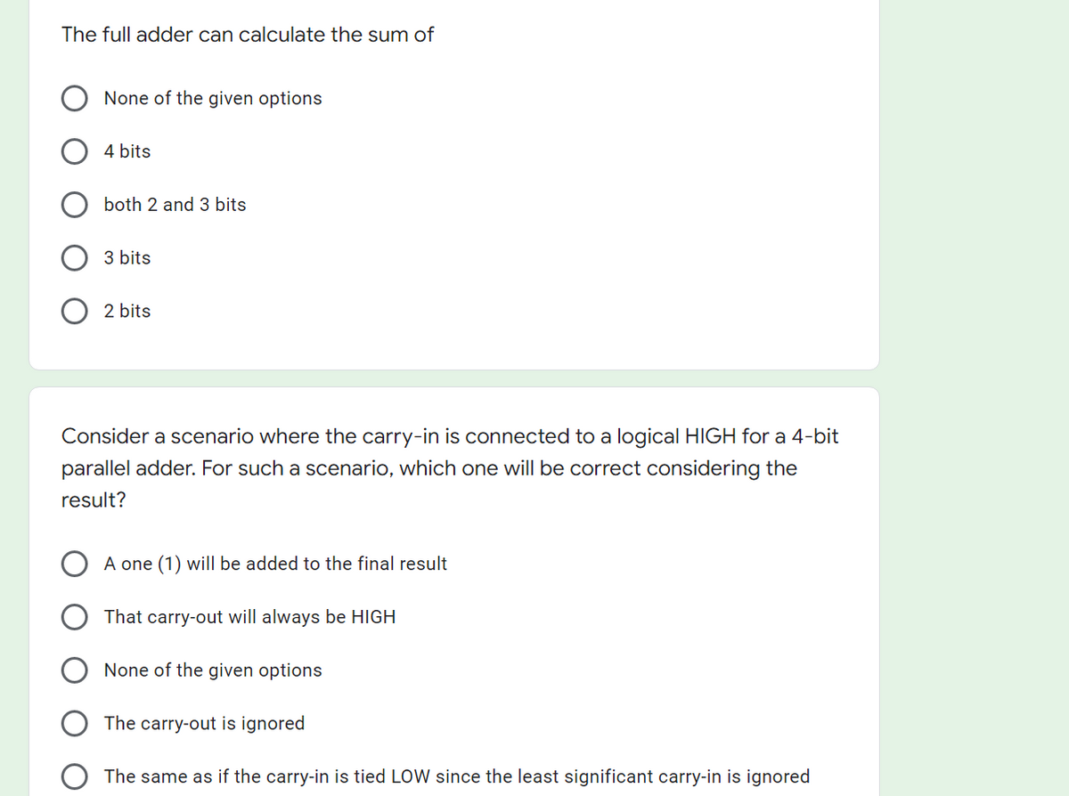 The full adder can calculate the sum of
None of the given options
4 bits
both 2 and 3 bits
3 bits
2 bits
Consider a scenario where the carry-in is connected to a logical HIGH for a 4-bit
parallel adder. For such a scenario, which one will be correct considering the
result?
A one (1) will be added to the final result
That carry-out will always be HIGH
None of the given options
The carry-out is ignored
The same as if the carry-in is tied LOW since the least significant carry-in is ignored
