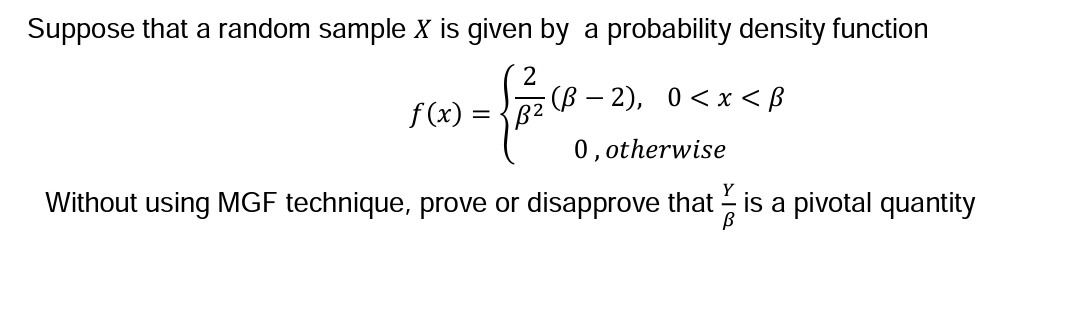 Suppose that a random sample X is given by a probability density function
{A²C²-
·(B − 2), 0<x<ß
0, otherwise
Without using MGF technique, prove or disapprove that is a pivotal quantity
f(x) = B²