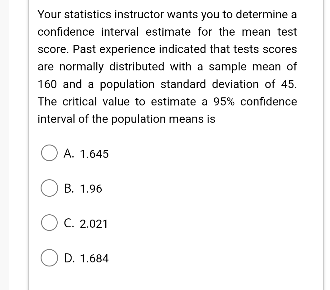 Your statistics instructor wants you to determine a
confidence interval estimate for the mean test
score. Past experience indicated that tests scores
are normally distributed with a sample mean of
160 and a population standard deviation of 45.
The critical value to estimate a 95% confidence
interval of the population means is
A. 1.645
B. 1.96
C. 2.021
OD. 1.684