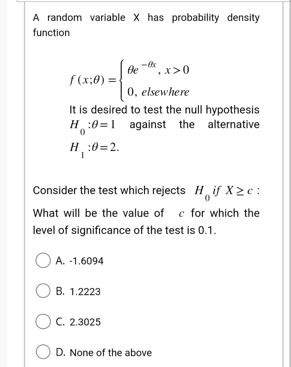 A random variable X has probability density
function
f(x;0) =
H:0=1
0
H₁
H:0=2.
1
0, elsewhere
It is desired to test the null hypothesis
against the alternative
де
A. -1.6094
- Ox
Consider the test which rejects Hif X≥c:
0
B. 1.2223
What will be the value of c for which the
level of significance of the test is 0.1.
C. 2.3025
x>0
D. None of the above