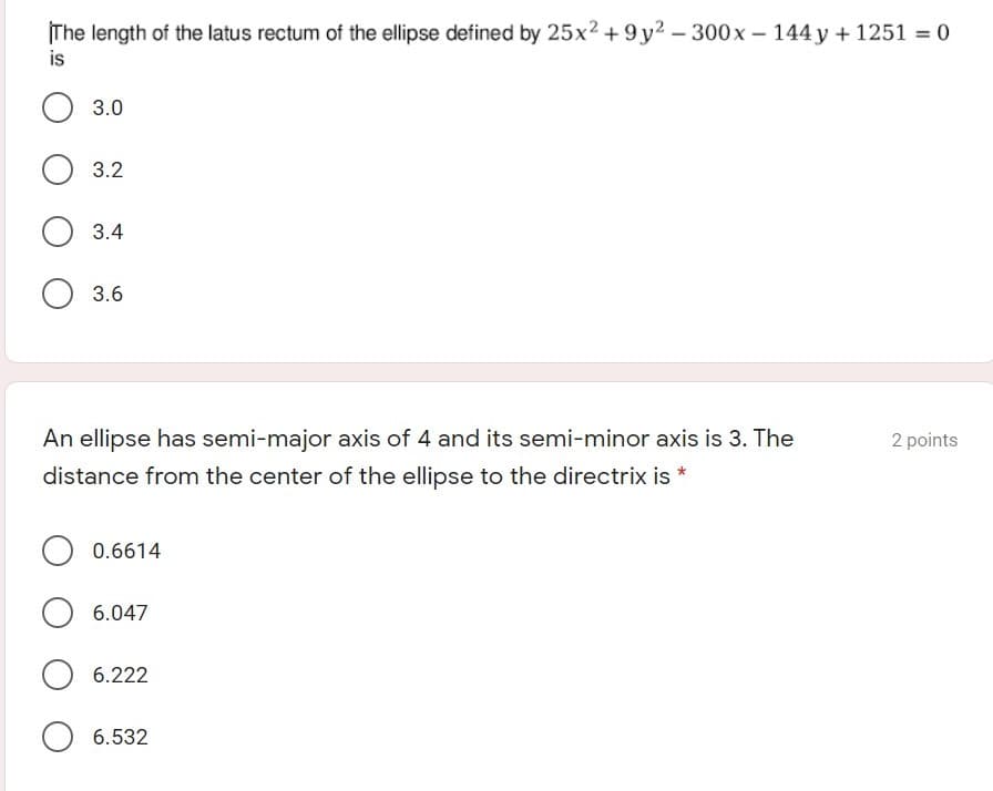 The length of the latus rectum of the ellipse defined by 25x2 + 9y2 – 300x –- 144 y + 1251 = 0
is
3.0
3.2
3.4
3.6
An ellipse has semi-major axis of 4 and its semi-minor axis is 3. The
2 points
distance from the center of the ellipse to the directrix is *
0.6614
6.047
6.222
O 6.532
