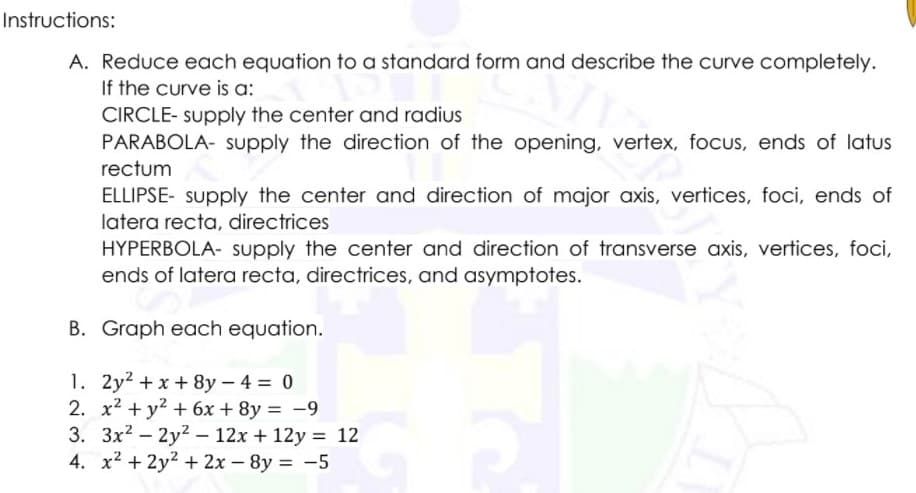 Instructions:
A. Reduce each equation to a standard form and describe the curve completely.
If the curve is a:
CIRCLE- supply the center and radius
PARABOLA- supply the direction of the opening, vertex, focus, ends of latus
rectum
ELLIPSE- Supply the center and direction of major axis, vertices, foci, ends of
latera recta, directrices
HYPERBOLA- supply the center and direction of transverse axis, vertices, foci,
ends of latera recta, directrices, and asymptotes.
B. Graph each equation.
1. 2y2 + x + 8y – 4 = 0
2. x2 + y2 + 6x + 8y = -9
3. 3x2 - 2y2 – 12x + 12y = 12
4. x2 + 2y2 + 2x - 8y = -5
%3D
